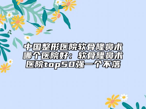 中國(guó)整形醫(yī)院軟骨隆鼻術(shù)哪個(gè)醫(yī)院好：軟骨隆鼻術(shù)醫(yī)院top50強(qiáng)一個(gè)不落