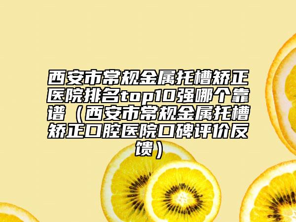 西安市常規(guī)金屬托槽矯正醫(yī)院排名top10強哪個靠譜（西安市常規(guī)金屬托槽矯正口腔醫(yī)院口碑評價反饋）