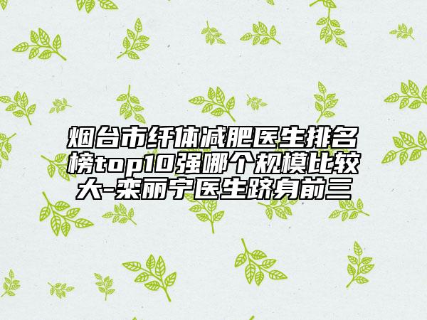 煙臺(tái)市纖體減肥醫(yī)生排名榜top10強(qiáng)哪個(gè)規(guī)模比較大-欒麗寧醫(yī)生躋身前三