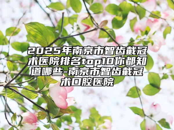 2025年南京市智齒截冠術(shù)醫(yī)院排名top10你都知道哪些-南京市智齒截冠術(shù)口腔醫(yī)院