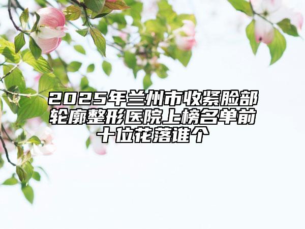 2025年蘭州市收緊臉部輪廓整形醫(yī)院上榜名單前十位花落誰個