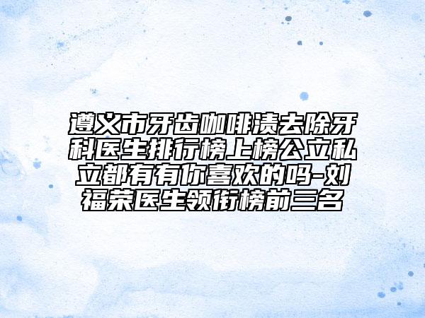 遵義市牙齒咖啡漬去除牙科醫(yī)生排行榜上榜公立私立都有有你喜歡的嗎-劉福榮醫(yī)生領(lǐng)銜榜前三名