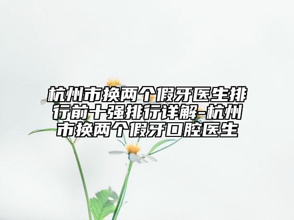 杭州市換兩個假牙醫(yī)生排行前十強排行詳解-杭州市換兩個假牙口腔醫(yī)生