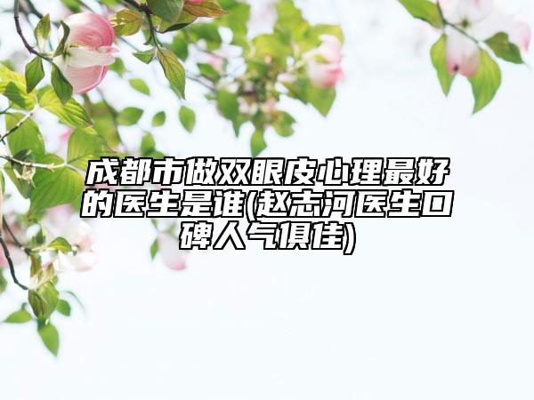 成都市做雙眼皮心理最好的醫(yī)生是誰(趙志河醫(yī)生口碑人氣俱佳)