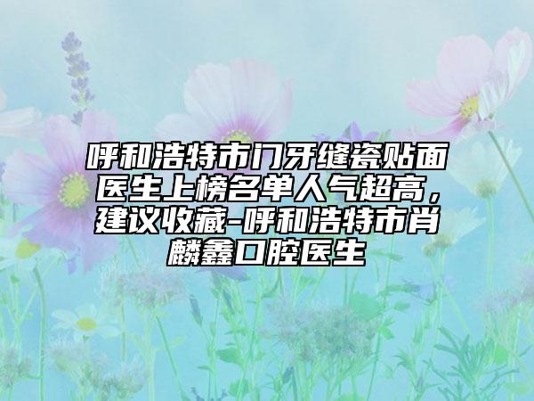 呼和浩特市門牙縫瓷貼面醫(yī)生上榜名單人氣超高，建議收藏-呼和浩特市肖麟鑫口腔醫(yī)生