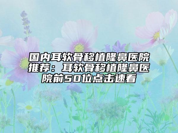 國內(nèi)耳軟骨移植隆鼻醫(yī)院推薦：耳軟骨移植隆鼻醫(yī)院前50位點(diǎn)擊速看
