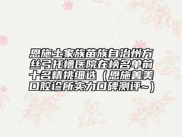 恩施土家族苗族自治州方絲弓托槽醫(yī)院在榜名單前十名精挑細選（恩施善美口腔診所實力口碑測評~）