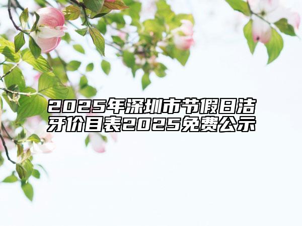 2025年深圳市節(jié)假日潔牙價目表2025免費公示