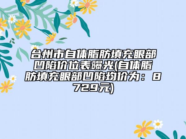 臺州市自體脂肪填充眼部凹陷價(jià)位表曝光(自體脂肪填充眼部凹陷均價(jià)為：8729元)