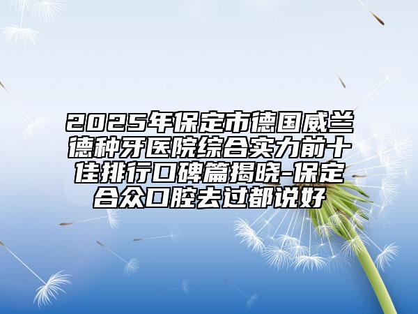 2025年保定市德國(guó)威蘭德種牙醫(yī)院綜合實(shí)力前十佳排行口碑篇揭曉-保定合眾口腔去過都說好