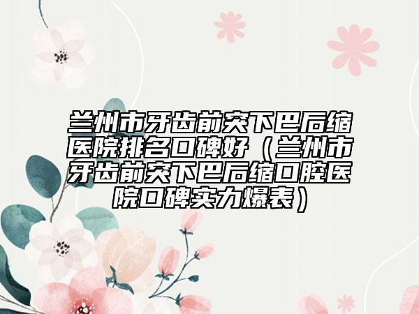 蘭州市牙齒前突下巴后縮醫(yī)院排名口碑好（蘭州市牙齒前突下巴后縮口腔醫(yī)院口碑實(shí)力爆表）