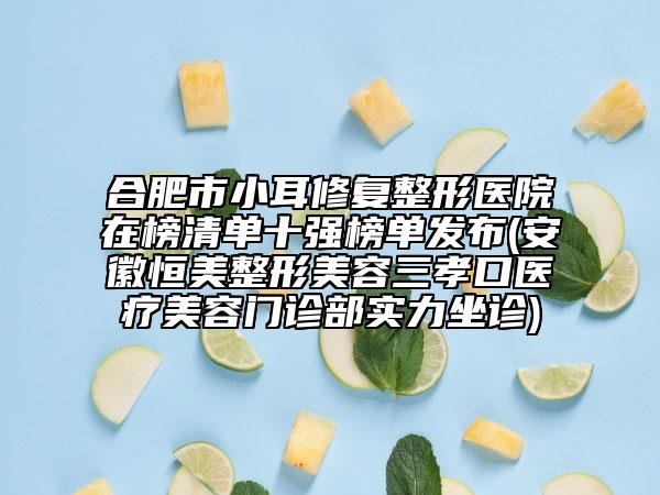 合肥市小耳修復整形醫(yī)院在榜清單十強榜單發(fā)布(安徽恒美整形美容三孝口醫(yī)療美容門診部實力坐診)