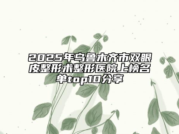 2025年烏魯木齊市雙眼皮整形術(shù)整形醫(yī)院上榜名單top10分享