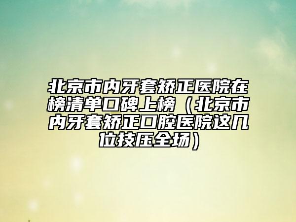 北京市內(nèi)牙套矯正醫(yī)院在榜清單口碑上榜（北京市內(nèi)牙套矯正口腔醫(yī)院這幾位技?jí)喝珗?chǎng)）