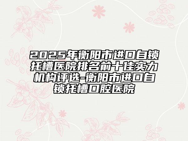 2025年衡陽市進(jìn)口自鎖托槽醫(yī)院排名前十佳實(shí)力機(jī)構(gòu)評(píng)選-衡陽市進(jìn)口自鎖托槽口腔醫(yī)院