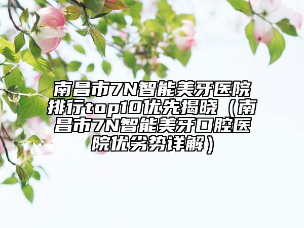 南昌市7N智能美牙醫(yī)院排行top10優(yōu)先揭曉（南昌市7N智能美牙口腔醫(yī)院優(yōu)劣勢詳解）