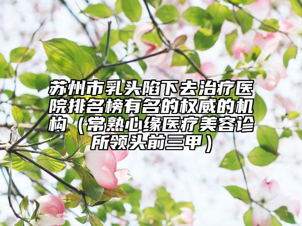 蘇州市乳頭陷下去治療醫(yī)院排名榜有名的權(quán)威的機(jī)構(gòu)（常熟心緣醫(yī)療美容診所領(lǐng)頭前三甲）
