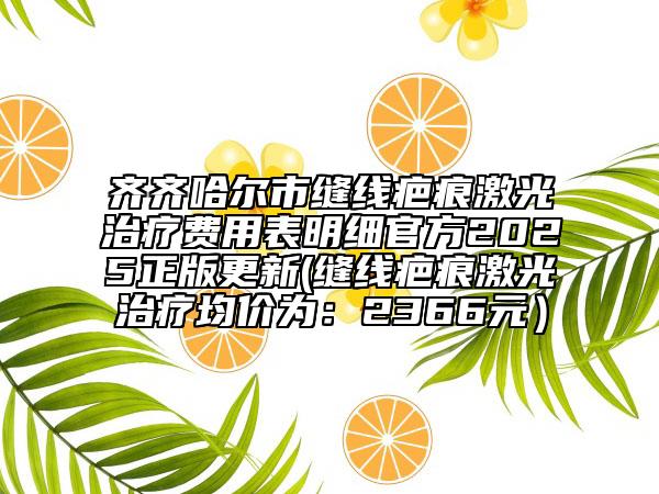 齊齊哈爾市縫線疤痕激光治療費用表明細官方2025正版更新(縫線疤痕激光治療均價為：2366元）