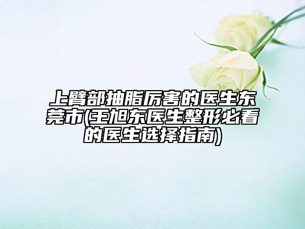 上臂部抽脂厲害的醫(yī)生東莞市(王旭東醫(yī)生整形必看的醫(yī)生選擇指南)