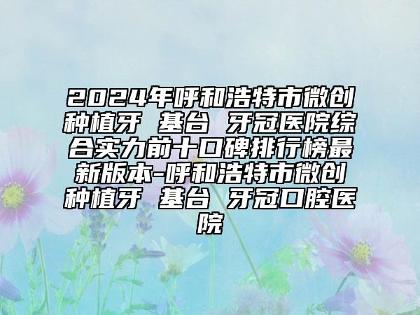 2024年呼和浩特市微創(chuàng)種植牙 基臺(tái) 牙冠醫(yī)院綜合實(shí)力前十口碑排行榜最新版本-呼和浩特市微創(chuàng)種植牙 基臺(tái) 牙冠口腔醫(yī)院