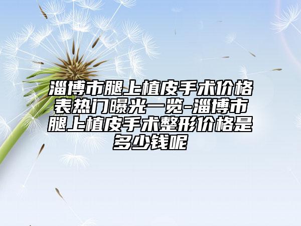 淄博市腿上植皮手術(shù)價(jià)格表熱門曝光一覽-淄博市腿上植皮手術(shù)整形價(jià)格是多少錢呢