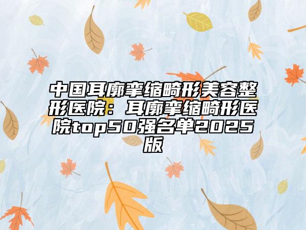 中國耳廓攣縮畸形美容整形醫(yī)院：耳廓攣縮畸形醫(yī)院top50強(qiáng)名單2025版