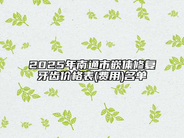2025年南通市嵌體修復(fù)牙齒價(jià)格表(費(fèi)用)名單