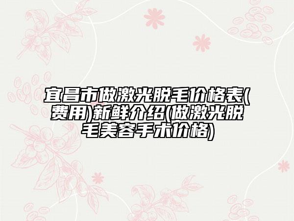宜昌市做激光脫毛價(jià)格表(費(fèi)用)新鮮介紹(做激光脫毛美容手術(shù)價(jià)格)