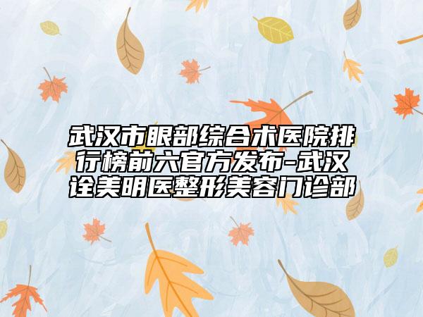 武漢市眼部綜合術(shù)醫(yī)院排行榜前六官方發(fā)布-武漢詮美明醫(yī)整形美容門診部