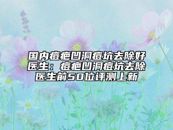 國(guó)內(nèi)痘疤凹洞痘坑去除好醫(yī)生：痘疤凹洞痘坑去除醫(yī)生前50位評(píng)測(cè)上新
