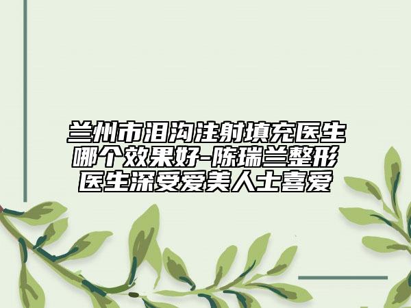 蘭州市淚溝注射填充醫(yī)生哪個效果好-陳瑞蘭整形醫(yī)生深受愛美人士喜愛