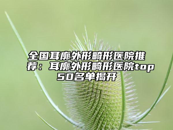 全國耳廓外形畸形醫(yī)院推薦：耳廓外形畸形醫(yī)院top50名單揭開