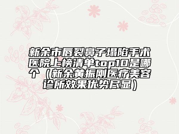 新余市唇裂鼻子塌陷手術(shù)醫(yī)院上榜清單top10是哪個（新余黃振剛醫(yī)療美容診所效果優(yōu)勢盡顯）