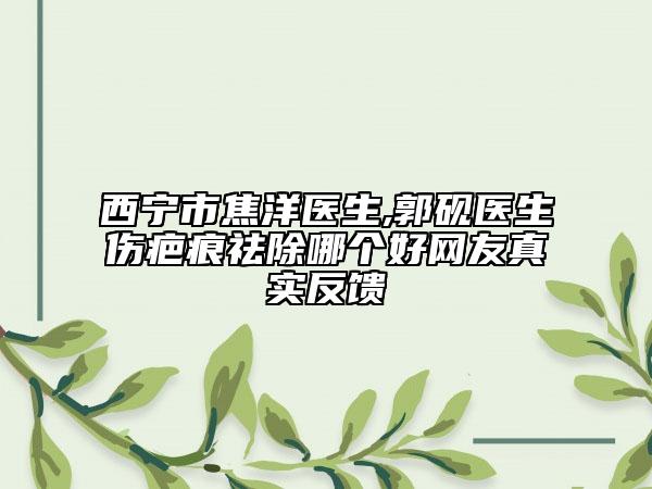 西寧市焦洋醫(yī)生,郭硯醫(yī)生傷疤痕祛除哪個(gè)好網(wǎng)友真實(shí)反饋