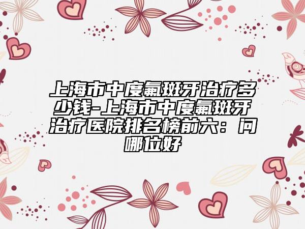 上海市中度氟斑牙治療多少錢-上海市中度氟斑牙治療醫(yī)院排名榜前六：問哪位好