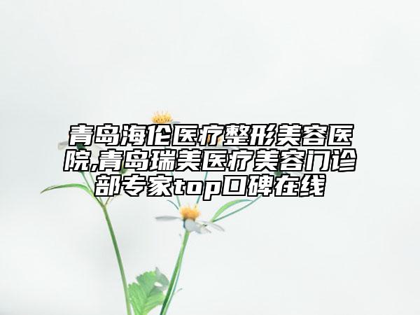 青島海倫醫(yī)療整形美容醫(yī)院,青島瑞美醫(yī)療美容門診部專家top口碑在線