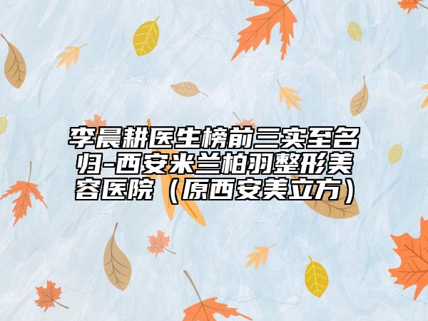 李晨耕醫(yī)生榜前三實至名歸-西安米蘭柏羽整形美容醫(yī)院（原西安美立方）