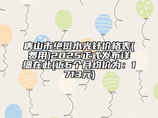 唐山市絕斑水光針價(jià)格表(費(fèi)用)2025正式發(fā)布詳細(xì)在此(近6個(gè)月均價(jià)為：1713元)