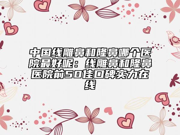 中國(guó)線雕鼻和隆鼻哪個(gè)醫(yī)院最好呢：線雕鼻和隆鼻醫(yī)院前50佳口碑實(shí)力在線