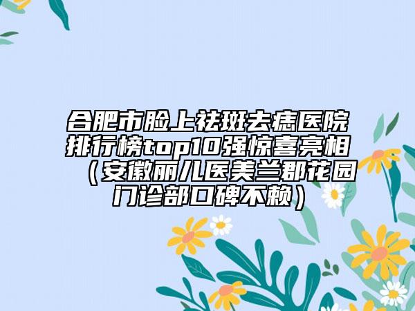 合肥市臉上祛斑去痣醫(yī)院排行榜top10強(qiáng)驚喜亮相（安徽麗兒醫(yī)美蘭郡花園門診部口碑不賴）