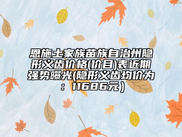 恩施土家族苗族自治州隱形義齒價(jià)格(價(jià)目)表近期強(qiáng)勢(shì)曝光(隱形義齒均價(jià)為：11686元）