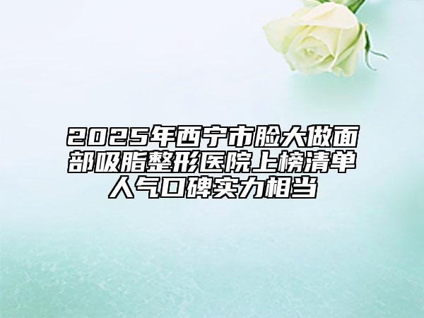 2025年西寧市臉大做面部吸脂整形醫(yī)院上榜清單人氣口碑實(shí)力相當(dāng)
