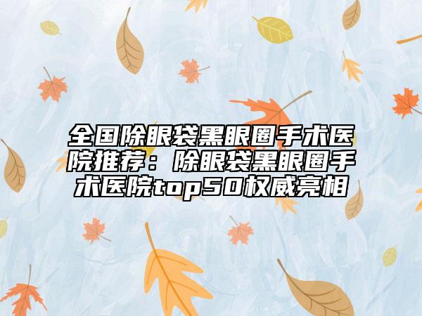 全國除眼袋黑眼圈手術(shù)醫(yī)院推薦：除眼袋黑眼圈手術(shù)醫(yī)院top50權(quán)威亮相