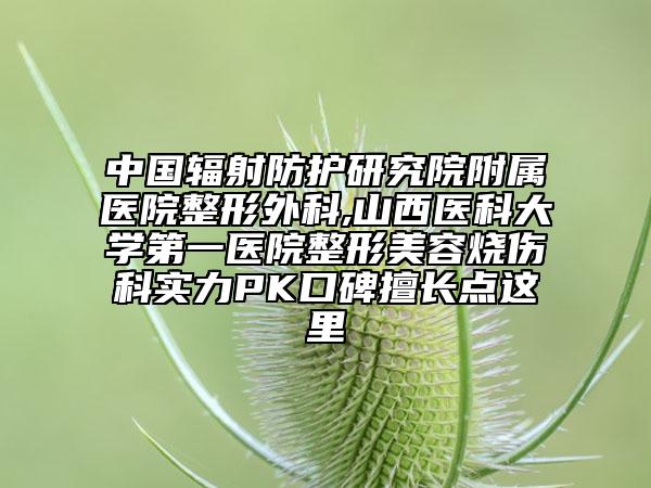中國(guó)輻射防護(hù)研究院附屬醫(yī)院整形外科,山西醫(yī)科大學(xué)第一醫(yī)院整形美容燒傷科實(shí)力PK口碑擅長(zhǎng)點(diǎn)這里