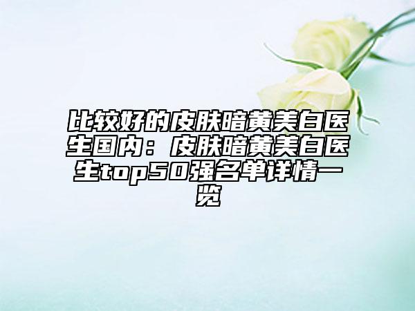 比較好的皮膚暗黃美白醫(yī)生國(guó)內(nèi)：皮膚暗黃美白醫(yī)生top50強(qiáng)名單詳情一覽