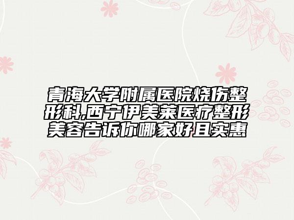 青海大學(xué)附屬醫(yī)院燒傷整形科,西寧伊美萊醫(yī)療整形美容告訴你哪家好且實惠