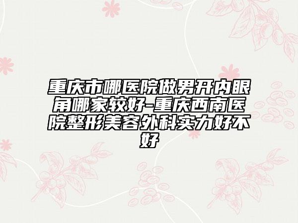 重慶市哪醫(yī)院做男開內(nèi)眼角哪家較好-重慶西南醫(yī)院整形美容外科實(shí)力好不好