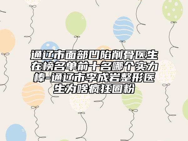 通遼市面部凹陷削骨醫(yī)生在榜名單前十名哪個實力棒-通遼市李成巖整形醫(yī)生為啥瘋狂圈粉