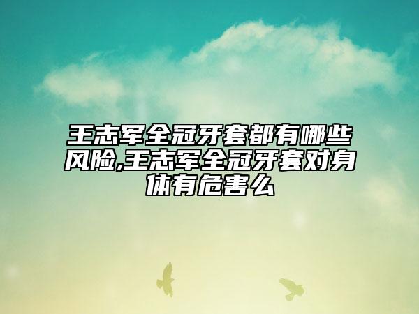 王志軍全冠牙套都有哪些風險,王志軍全冠牙套對身體有危害么