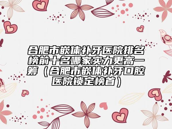 合肥市嵌體補牙醫(yī)院排名榜前十名哪家實力更高一籌（合肥市嵌體補牙口腔醫(yī)院鎖定榜首）